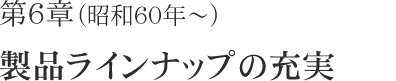 第6章（昭和60年～）製品ラインナプの充実